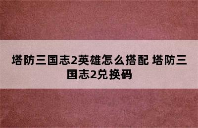 塔防三国志2英雄怎么搭配 塔防三国志2兑换码